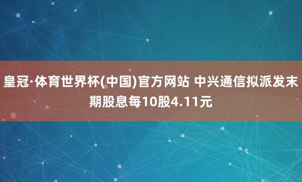 皇冠·体育世界杯(中国)官方网站 中兴通信拟派发末期股息每10股4.11元
