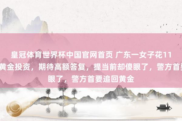 皇冠体育世界杯中国官网首页 广东一女子花110余万元买黄金投资，期待高额答复，提当前却傻眼了，警方首要追回黄金