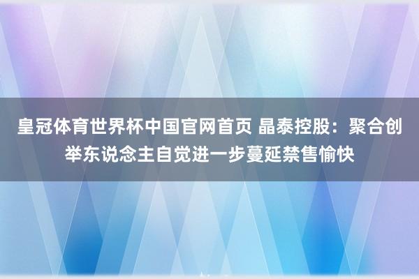 皇冠体育世界杯中国官网首页 晶泰控股：聚合创举东说念主自觉进一步蔓延禁售愉快