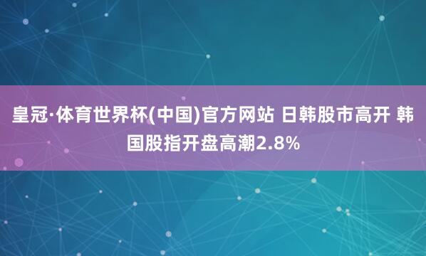 皇冠·体育世界杯(中国)官方网站 日韩股市高开 韩国股指开盘高潮2.8%