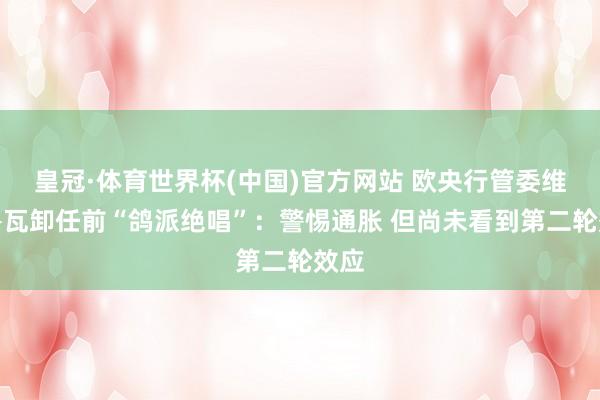 皇冠·体育世界杯(中国)官方网站 欧央行管委维勒鲁瓦卸任前“鸽派绝唱”：警惕通胀 但尚未看到第二轮效应