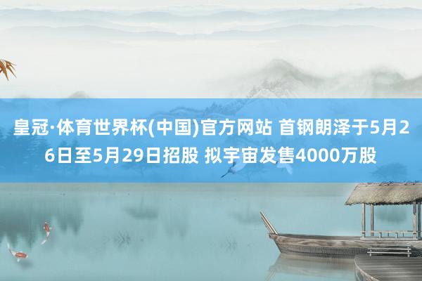皇冠·体育世界杯(中国)官方网站 首钢朗泽于5月26日至5月29日招股 拟宇宙发售4000万股