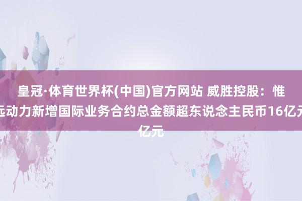皇冠·体育世界杯(中国)官方网站 威胜控股：惟远动力新增国际业务合约总金额超东说念主民币16亿元
