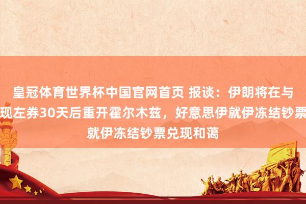 皇冠体育世界杯中国官网首页 报谈：伊朗将在与好意思兑现左券30天后重开霍尔木兹，好意思伊就伊冻结钞票兑现和蔼