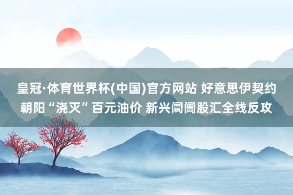 皇冠·体育世界杯(中国)官方网站 好意思伊契约朝阳“浇灭”百元油价 新兴阛阓股汇全线反攻