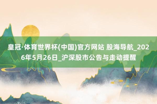 皇冠·体育世界杯(中国)官方网站 股海导航_2026年5月26日_沪深股市公告与走动提醒