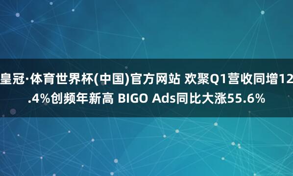 皇冠·体育世界杯(中国)官方网站 欢聚Q1营收同增12.4%创频年新高 BIGO Ads同比大涨55.6%