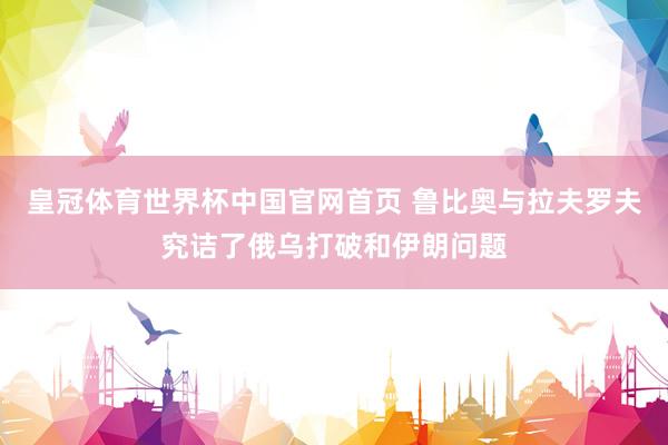 皇冠体育世界杯中国官网首页 鲁比奥与拉夫罗夫究诘了俄乌打破和伊朗问题