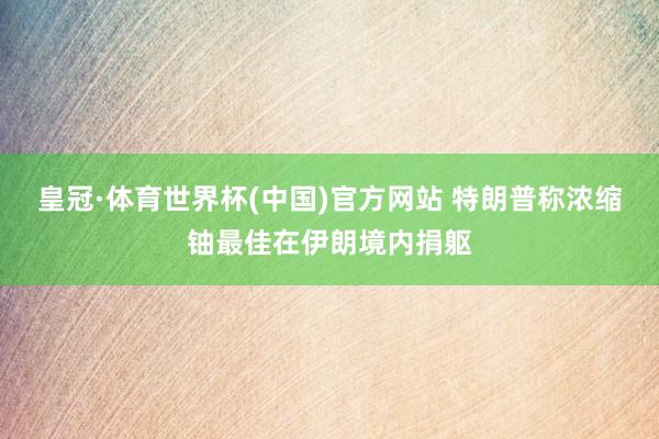 皇冠·体育世界杯(中国)官方网站 特朗普称浓缩铀最佳在伊朗境内捐躯