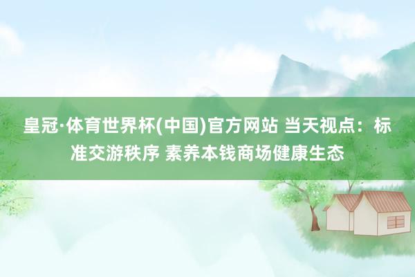 皇冠·体育世界杯(中国)官方网站 当天视点：标准交游秩序 素养本钱商场健康生态
