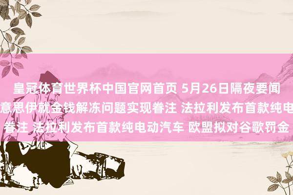 皇冠体育世界杯中国官网首页 5月26日隔夜要闻：好意思布两油下挫 好意思伊就金钱解冻问题实现眷注 法拉利发布首款纯电动汽车 欧盟拟对谷歌罚金
