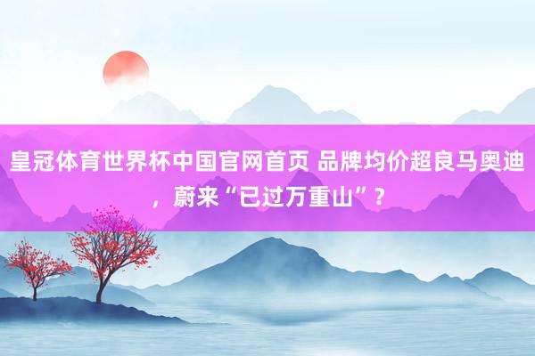 皇冠体育世界杯中国官网首页 品牌均价超良马奥迪，蔚来“已过万重山”？