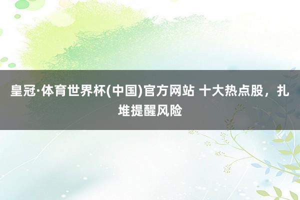 皇冠·体育世界杯(中国)官方网站 十大热点股，扎堆提醒风险