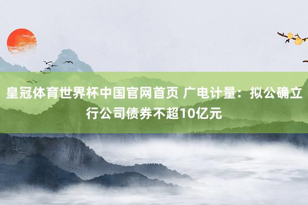 皇冠体育世界杯中国官网首页 广电计量：拟公确立行公司债券不超10亿元