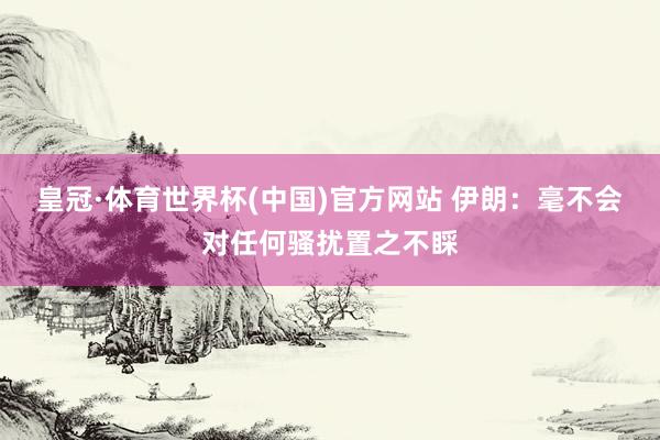 皇冠·体育世界杯(中国)官方网站 伊朗：毫不会对任何骚扰置之不睬