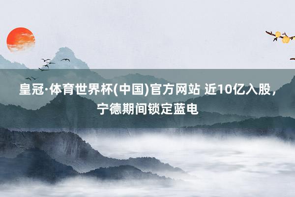 皇冠·体育世界杯(中国)官方网站 近10亿入股，宁德期间锁定蓝电