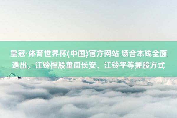 皇冠·体育世界杯(中国)官方网站 场合本钱全面退出，江铃控股重回长安、江铃平等握股方式