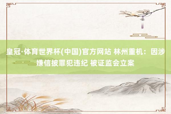 皇冠·体育世界杯(中国)官方网站 林州重机：因涉嫌信披罪犯违纪 被证监会立案