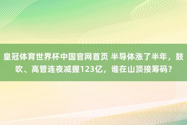 皇冠体育世界杯中国官网首页 半导体涨了半年，鼓吹、高管连夜减握123亿，谁在山顶接筹码？