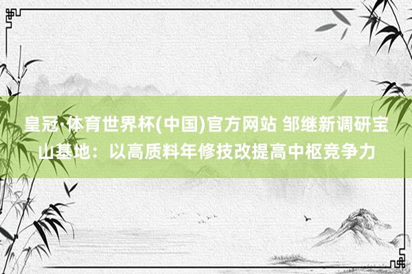 皇冠·体育世界杯(中国)官方网站 邹继新调研宝山基地：以高质料年修技改提高中枢竞争力