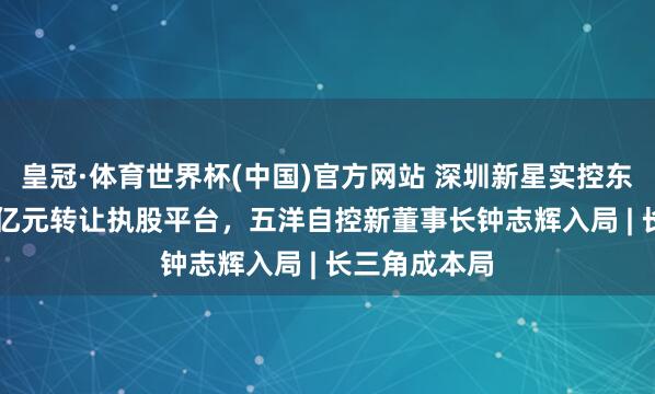 皇冠·体育世界杯(中国)官方网站 深圳新星实控东说念主5.57亿元转让执股平台，五洋自控新董事长钟志辉入局 | 长三角成本局