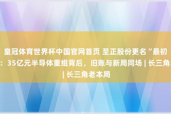 皇冠体育世界杯中国官网首页 至正股份更名“最初股份”：35亿元半导体重组背后，旧账与新局同场 | 长三角老本局