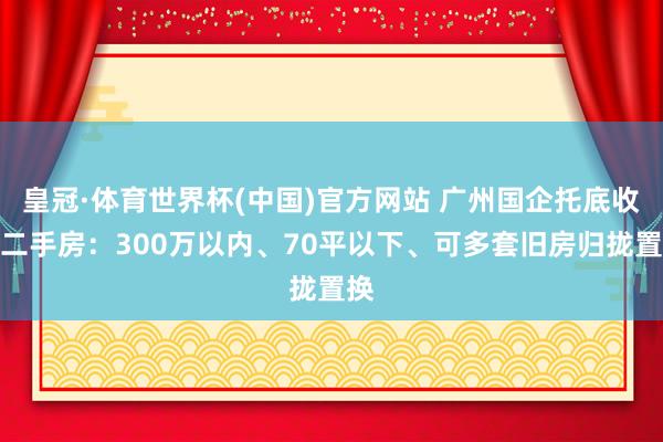 皇冠·体育世界杯(中国)官方网站 广州国企托底收购二手房：300万以内、70平以下、可多套旧房归拢置换