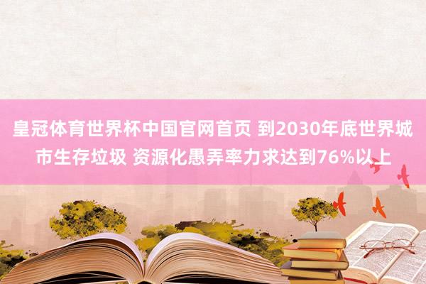皇冠体育世界杯中国官网首页 到2030年底世界城市生存垃圾 资源化愚弄率力求达到76%以上