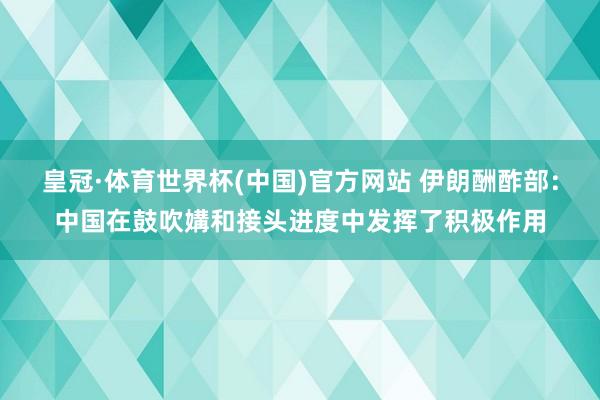 皇冠·体育世界杯(中国)官方网站 伊朗酬酢部：中国在鼓吹媾和接头进度中发挥了积极作用