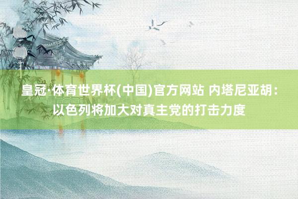 皇冠·体育世界杯(中国)官方网站 内塔尼亚胡：以色列将加大对真主党的打击力度