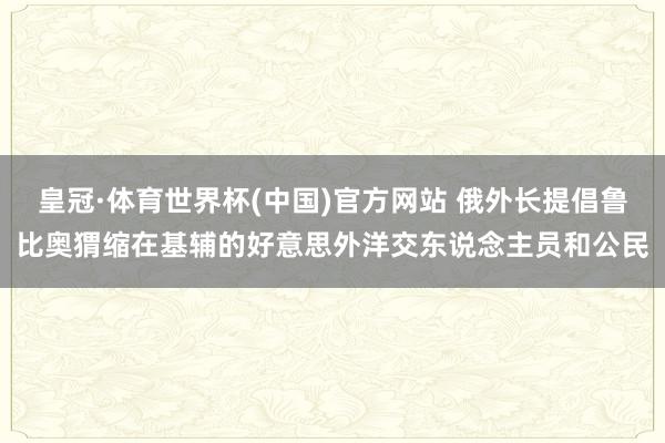 皇冠·体育世界杯(中国)官方网站 俄外长提倡鲁比奥猬缩在基辅的好意思外洋交东说念主员和公民