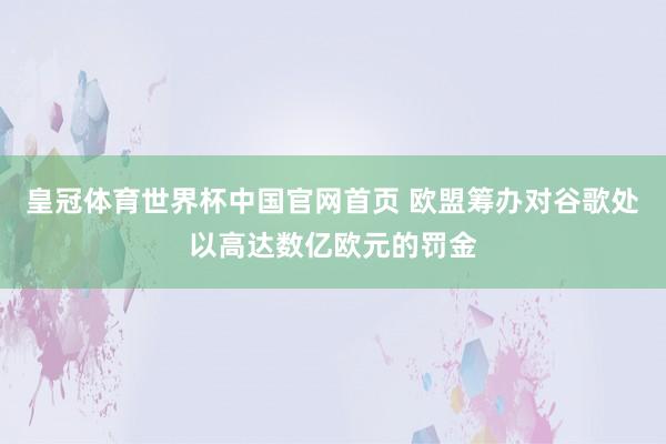 皇冠体育世界杯中国官网首页 欧盟筹办对谷歌处以高达数亿欧元的罚金