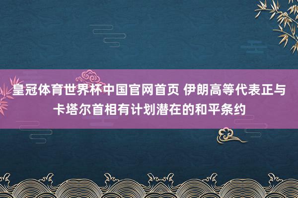 皇冠体育世界杯中国官网首页 伊朗高等代表正与卡塔尔首相有计划潜在的和平条约