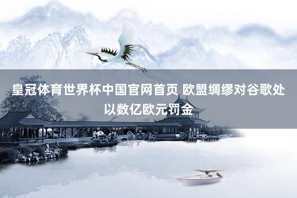 皇冠体育世界杯中国官网首页 欧盟绸缪对谷歌处以数亿欧元罚金