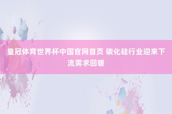皇冠体育世界杯中国官网首页 碳化硅行业迎来下流需求回暖