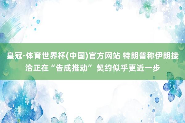 皇冠·体育世界杯(中国)官方网站 特朗普称伊朗接洽正在“告成推动” 契约似乎更近一步