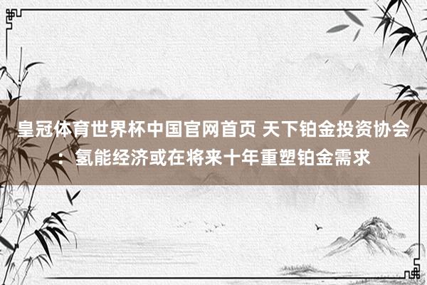 皇冠体育世界杯中国官网首页 天下铂金投资协会：氢能经济或在将来十年重塑铂金需求