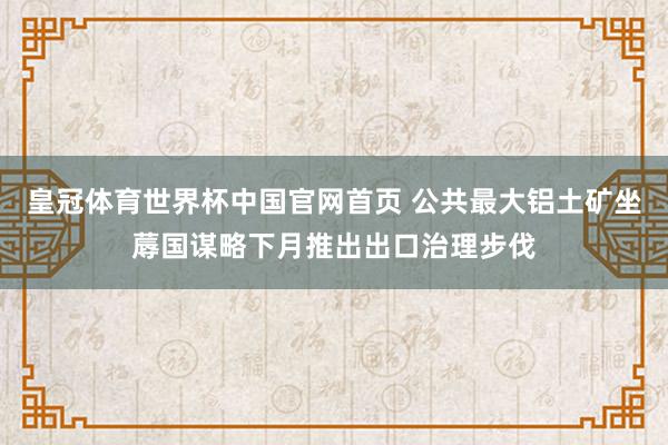 皇冠体育世界杯中国官网首页 公共最大铝土矿坐蓐国谋略下月推出出口治理步伐