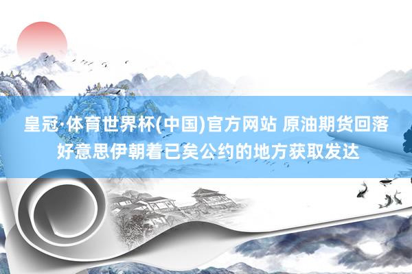 皇冠·体育世界杯(中国)官方网站 原油期货回落 好意思伊朝着已矣公约的地方获取发达