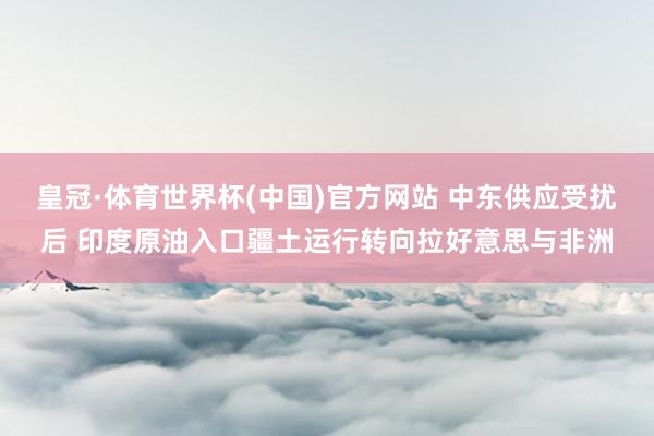 皇冠·体育世界杯(中国)官方网站 中东供应受扰后 印度原油入口疆土运行转向拉好意思与非洲