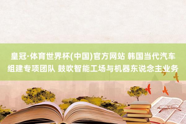 皇冠·体育世界杯(中国)官方网站 韩国当代汽车组建专项团队 鼓吹智能工场与机器东说念主业务