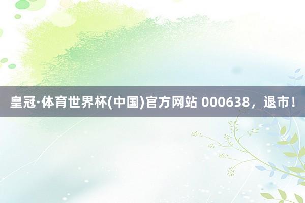 皇冠·体育世界杯(中国)官方网站 000638，退市！