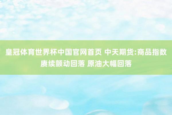 皇冠体育世界杯中国官网首页 中天期货:商品指数赓续颤动回落 原油大幅回落