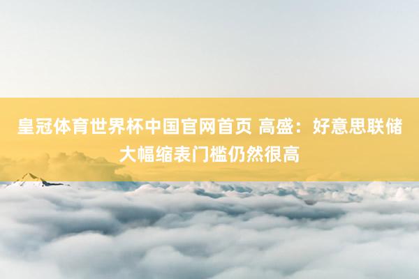 皇冠体育世界杯中国官网首页 高盛：好意思联储大幅缩表门槛仍然很高