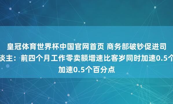 皇冠体育世界杯中国官网首页 商务部破钞促进司矜重东谈主：前四个月工作零卖额增速比客岁同时加速0.5个百分点