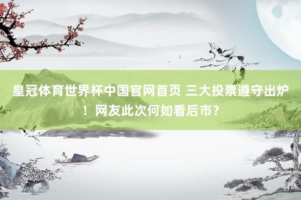 皇冠体育世界杯中国官网首页 三大投票遵守出炉！网友此次何如看后市？