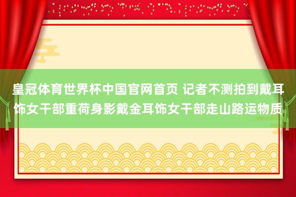 皇冠体育世界杯中国官网首页 记者不测拍到戴耳饰女干部重荷身影戴金耳饰女干部走山路运物质