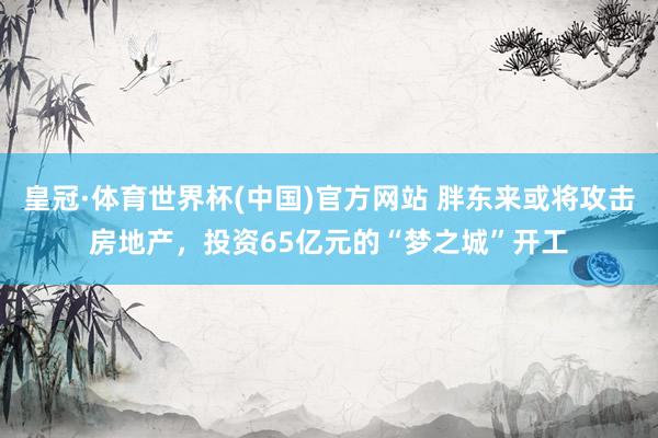 皇冠·体育世界杯(中国)官方网站 胖东来或将攻击房地产，投资65亿元的“梦之城”开工