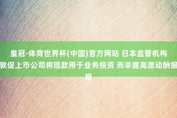 皇冠·体育世界杯(中国)官方网站 日本监管机构敦促上市公司将现款用于业务投资 而非提高激动酬报