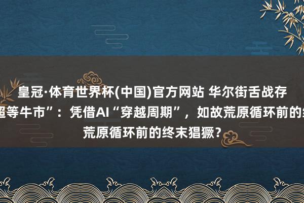 皇冠·体育世界杯(中国)官方网站 华尔街舌战存储芯片“超等牛市”：凭借AI“穿越周期”，如故荒原循环前的终末猖獗？